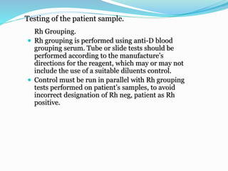 Testing of the patient sample.
Rh Grouping.
 Rh grouping is performed using anti-D blood
grouping serum. Tube or slide tests should be
performed according to the manufacture’s
directions for the reagent, which may or may not
include the use of a suitable diluents control.
 Control must be run in parallel with Rh grouping
tests performed on patient’s samples, to avoid
incorrect designation of Rh neg, patient as Rh
positive.
 