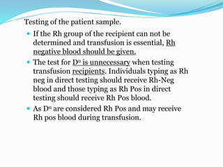 Testing of the patient sample.
 If the Rh group of the recipient can not be
determined and transfusion is essential, Rh
negative blood should be given.
 The test for Du is unnecessary when testing
transfusion recipients. Individuals typing as Rh
neg in direct testing should receive Rh-Neg
blood and those typing as Rh Pos in direct
testing should receive Rh Pos blood.
 As Du are considered Rh Pos and may receive
Rh pos blood during transfusion.
 