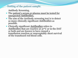 Testing of the patient sample.
Antibody Screening.
 The patient’s serum or plasma must be tested for
unexpected Antibodies.
 The aim of the Antibody screening test is to detect
as many clinically significant Antibodies as
possible.
 Clinically significant Antibodies refers to
Antibodies that are reactive at 37°C or in the DAT
or both and are known to have caused a
transfusion reaction or unacceptably short survival
of the transfused red blood cells.
 