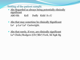 Testing of the patient sample.
 Abs Regarded as always being potentially clinically
significant
ABO Rh Kell Duffy Kidd S s U
 Abs that may sometime be clinically Significant
Lea p Lua Lub Cartwright.
 Abs that rarely, if ever, are clinically significant
Leb Chido/Rodgers (Cha/Rha) York, Sd Xg& Bg
 