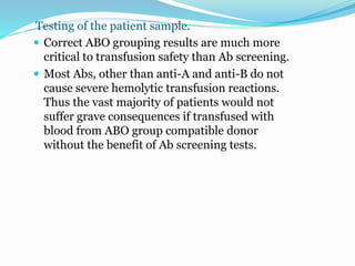 Testing of the patient sample.
 Correct ABO grouping results are much more
critical to transfusion safety than Ab screening.
 Most Abs, other than anti-A and anti-B do not
cause severe hemolytic transfusion reactions.
Thus the vast majority of patients would not
suffer grave consequences if transfused with
blood from ABO group compatible donor
without the benefit of Ab screening tests.
 