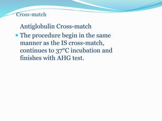 Cross-match
Antiglobulin Cross-match
 The procedure begin in the same
manner as the IS cross-match,
continues to 37°C incubation and
finishes with AHG test.
 