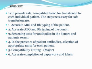 SUMMARY
 Is to provide safe, compatible blood for transfusion to
each individual patient. The steps necessary for safe
transfusion are:
 1. Accurate ABO and Rh typing of the patient.
 2. Accurate ABO and Rh typing of the donor.
 3. Screening tests for antibodies in the donors and
patients serum.
 4. In the presence of patient antibodies, selection of
appropriate units for each patient.
 5. Compatibility Testing - (Major)
 6. Accurate completion of paperwork and labels
 