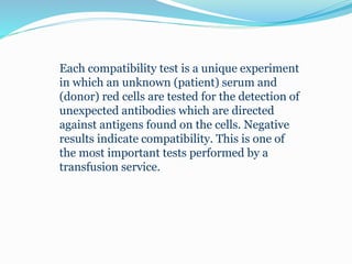 Each compatibility test is a unique experiment
in which an unknown (patient) serum and
(donor) red cells are tested for the detection of
unexpected antibodies which are directed
against antigens found on the cells. Negative
results indicate compatibility. This is one of
the most important tests performed by a
transfusion service.
 