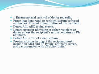  1. Ensure normal survival of donor red cells.
 Prove that donor and or recipient serum is free of
antibodies. Prevent immunization of the recipient.
 Detect ALL ABO typing errors.
 Detect errors in Rh typing of either recipient or
donor unless the recipient’s serum contains an Rh
antibody.
 Detect ALL error of identification.
 Pre-transfusion testing of the recipient must
include an ABO and Rh typing, antibody screen,
and a cross-match with all donor units.
 