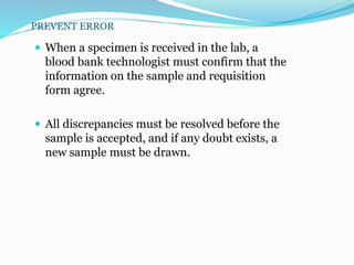 PREVENT ERROR
 When a specimen is received in the lab, a
blood bank technologist must confirm that the
information on the sample and requisition
form agree.
 All discrepancies must be resolved before the
sample is accepted, and if any doubt exists, a
new sample must be drawn.
 