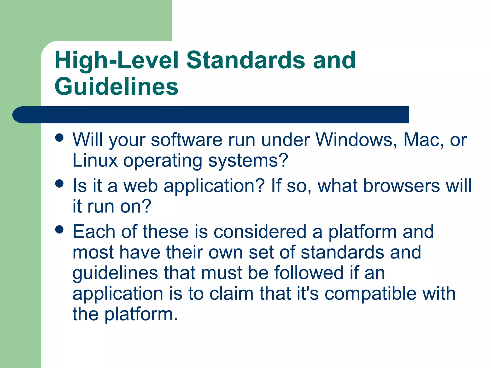 High-Level Standards and
Guidelines
 Will

your software run under Windows, Mac, or
Linux operating systems?
 Is it a web application? If so, what browsers will
it run on?
 Each of these is considered a platform and
most have their own set of standards and
guidelines that must be followed if an
application is to claim that it's compatible with
the platform.

 