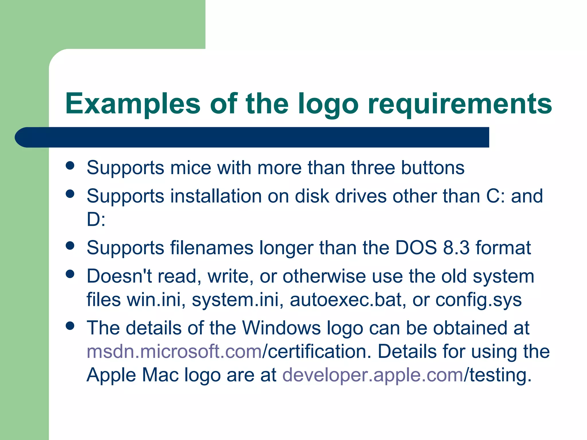 Examples of the logo requirements








Supports mice with more than three buttons
Supports installation on disk drives other than C: and
D:
Supports filenames longer than the DOS 8.3 format
Doesn't read, write, or otherwise use the old system
files win.ini, system.ini, autoexec.bat, or config.sys
The details of the Windows logo can be obtained at
msdn.microsoft.com/certification. Details for using the
Apple Mac logo are at developer.apple.com/testing.

 