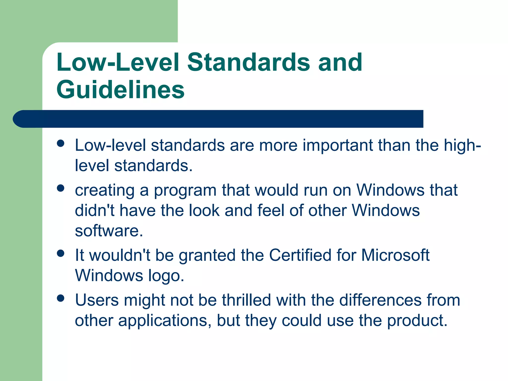 Low-Level Standards and
Guidelines








Low-level standards are more important than the highlevel standards.
creating a program that would run on Windows that
didn't have the look and feel of other Windows
software.
It wouldn't be granted the Certified for Microsoft
Windows logo.
Users might not be thrilled with the differences from
other applications, but they could use the product.

 