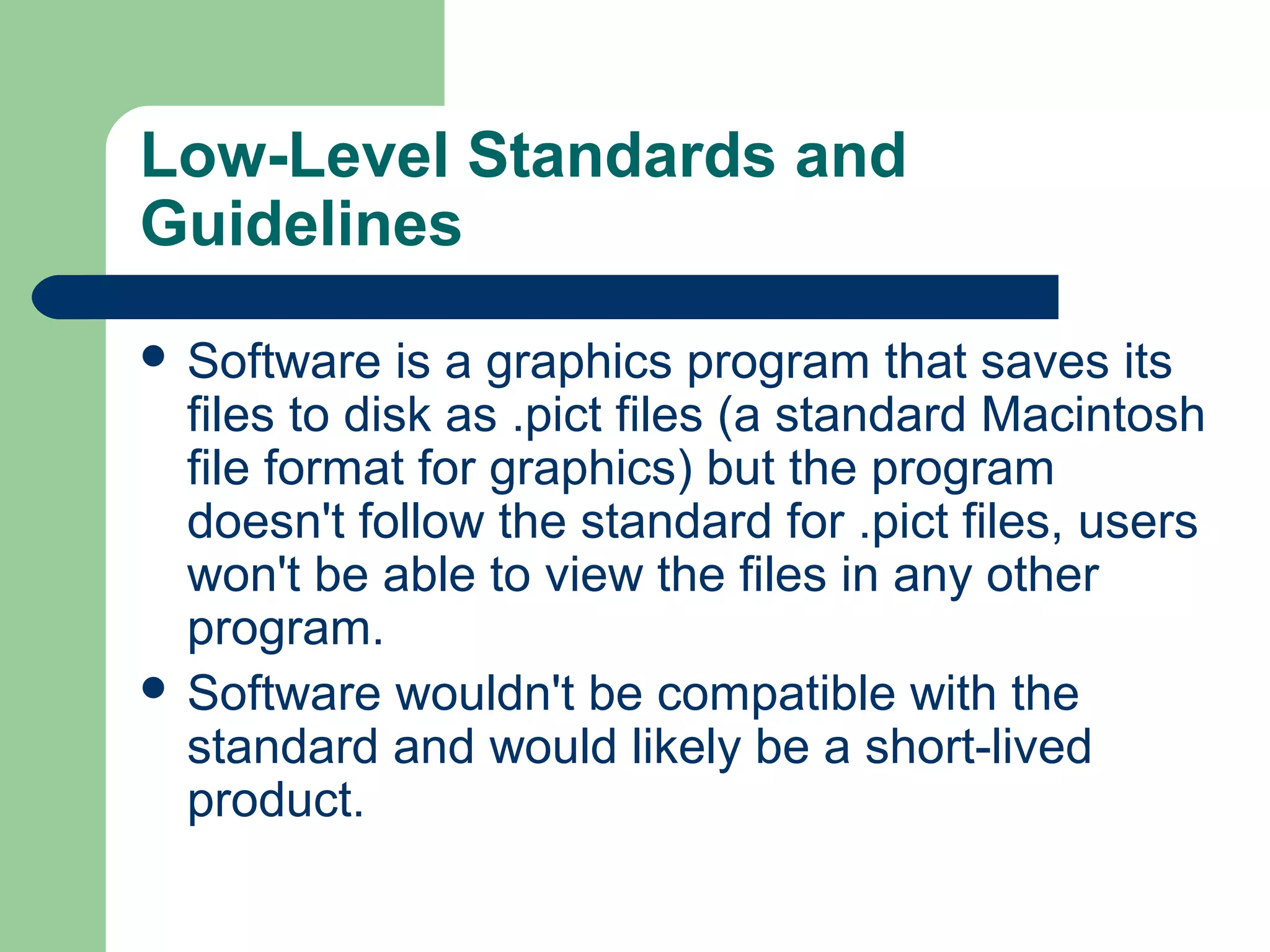 Low-Level Standards and
Guidelines
 Software

is a graphics program that saves its
files to disk as .pict files (a standard Macintosh
file format for graphics) but the program
doesn't follow the standard for .pict files, users
won't be able to view the files in any other
program.
 Software wouldn't be compatible with the
standard and would likely be a short-lived
product.

 