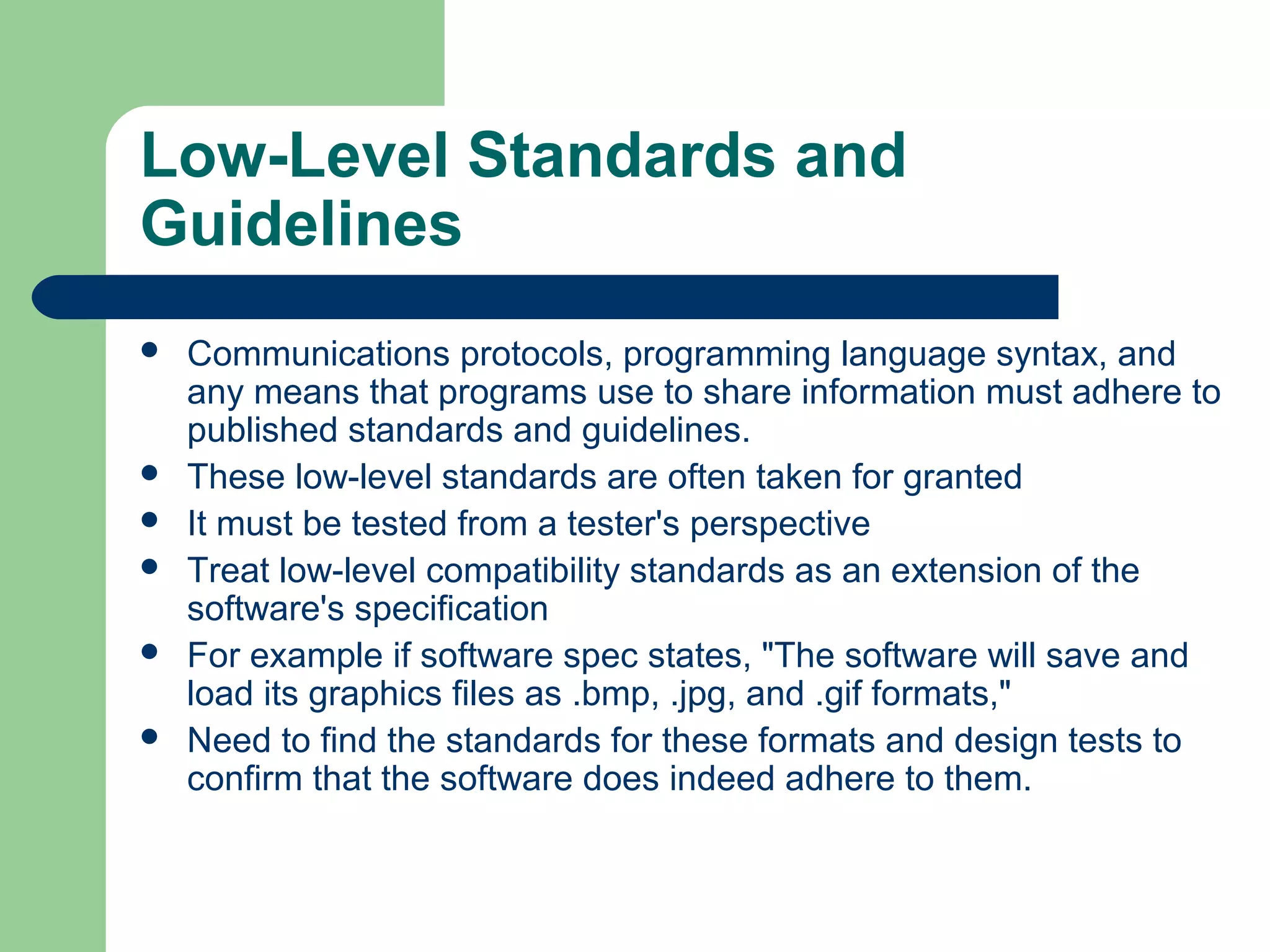 Low-Level Standards and
Guidelines








Communications protocols, programming language syntax, and
any means that programs use to share information must adhere to
published standards and guidelines.
These low-level standards are often taken for granted
It must be tested from a tester's perspective
Treat low-level compatibility standards as an extension of the
software's specification
For example if software spec states, "The software will save and
load its graphics files as .bmp, .jpg, and .gif formats,"
Need to find the standards for these formats and design tests to
confirm that the software does indeed adhere to them.

 