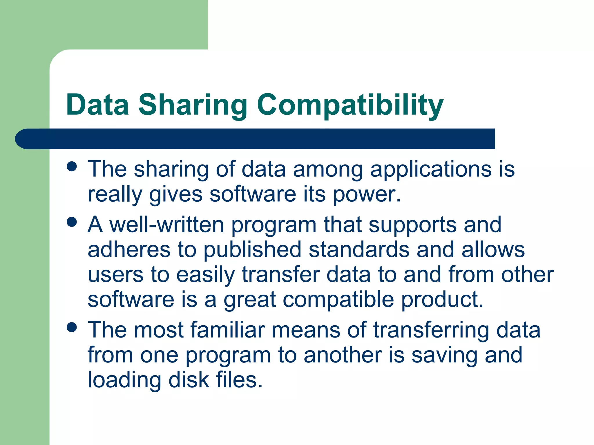 Data Sharing Compatibility
 The

sharing of data among applications is
really gives software its power.
 A well-written program that supports and
adheres to published standards and allows
users to easily transfer data to and from other
software is a great compatible product.
 The most familiar means of transferring data
from one program to another is saving and
loading disk files.

 