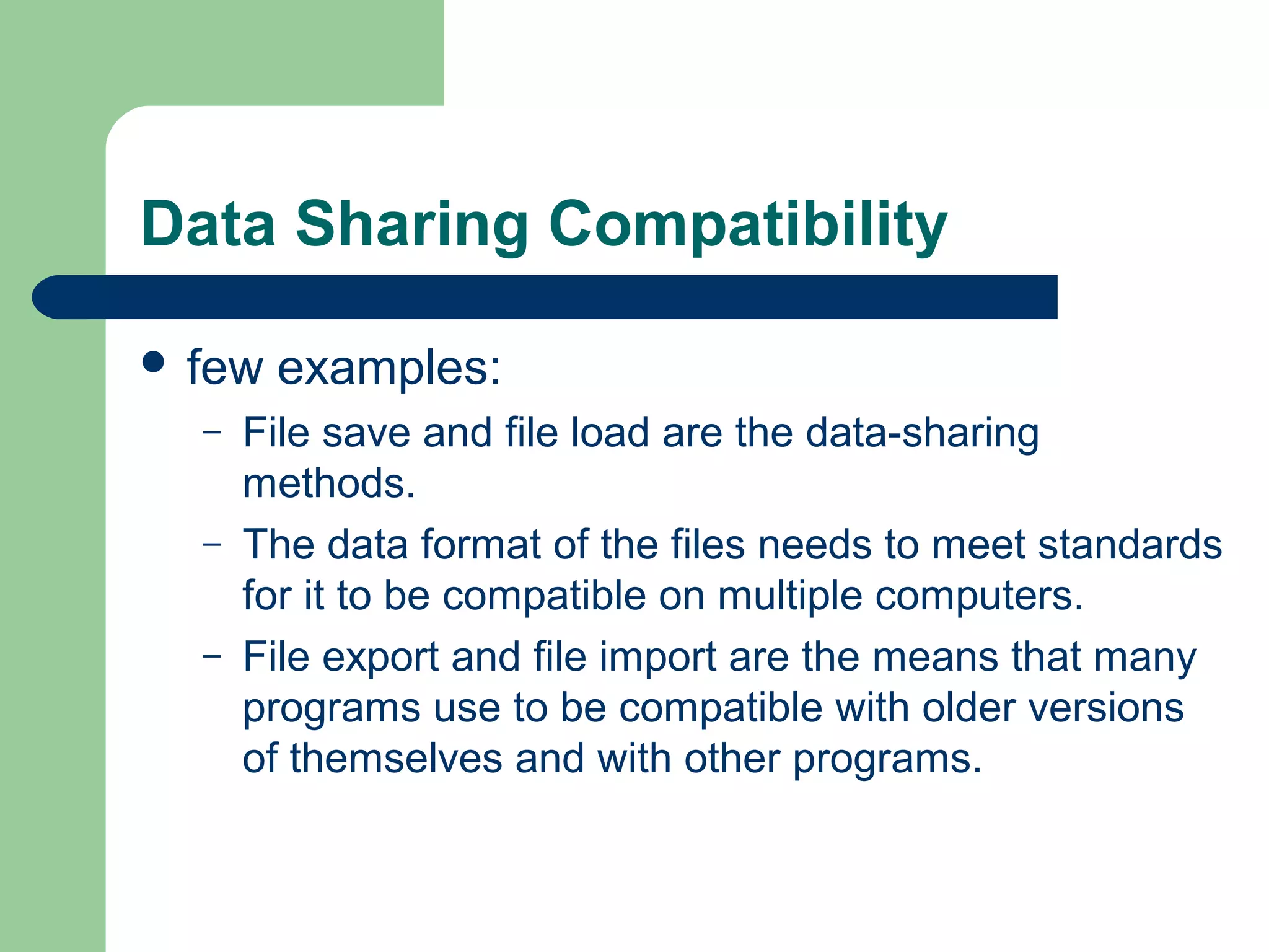 Data Sharing Compatibility
 few
–
–
–

examples:

File save and file load are the data-sharing
methods.
The data format of the files needs to meet standards
for it to be compatible on multiple computers.
File export and file import are the means that many
programs use to be compatible with older versions
of themselves and with other programs.

 