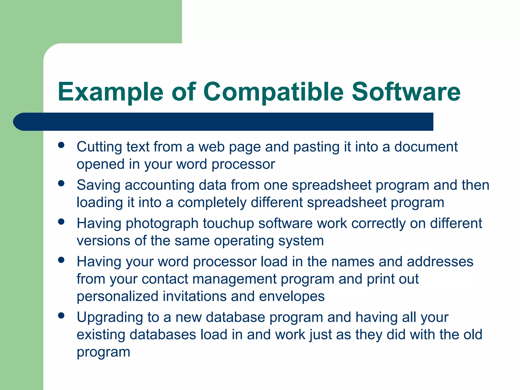 Example of Compatible Software










Cutting text from a web page and pasting it into a document
opened in your word processor
Saving accounting data from one spreadsheet program and then
loading it into a completely different spreadsheet program
Having photograph touchup software work correctly on different
versions of the same operating system
Having your word processor load in the names and addresses
from your contact management program and print out
personalized invitations and envelopes
Upgrading to a new database program and having all your
existing databases load in and work just as they did with the old
program

 