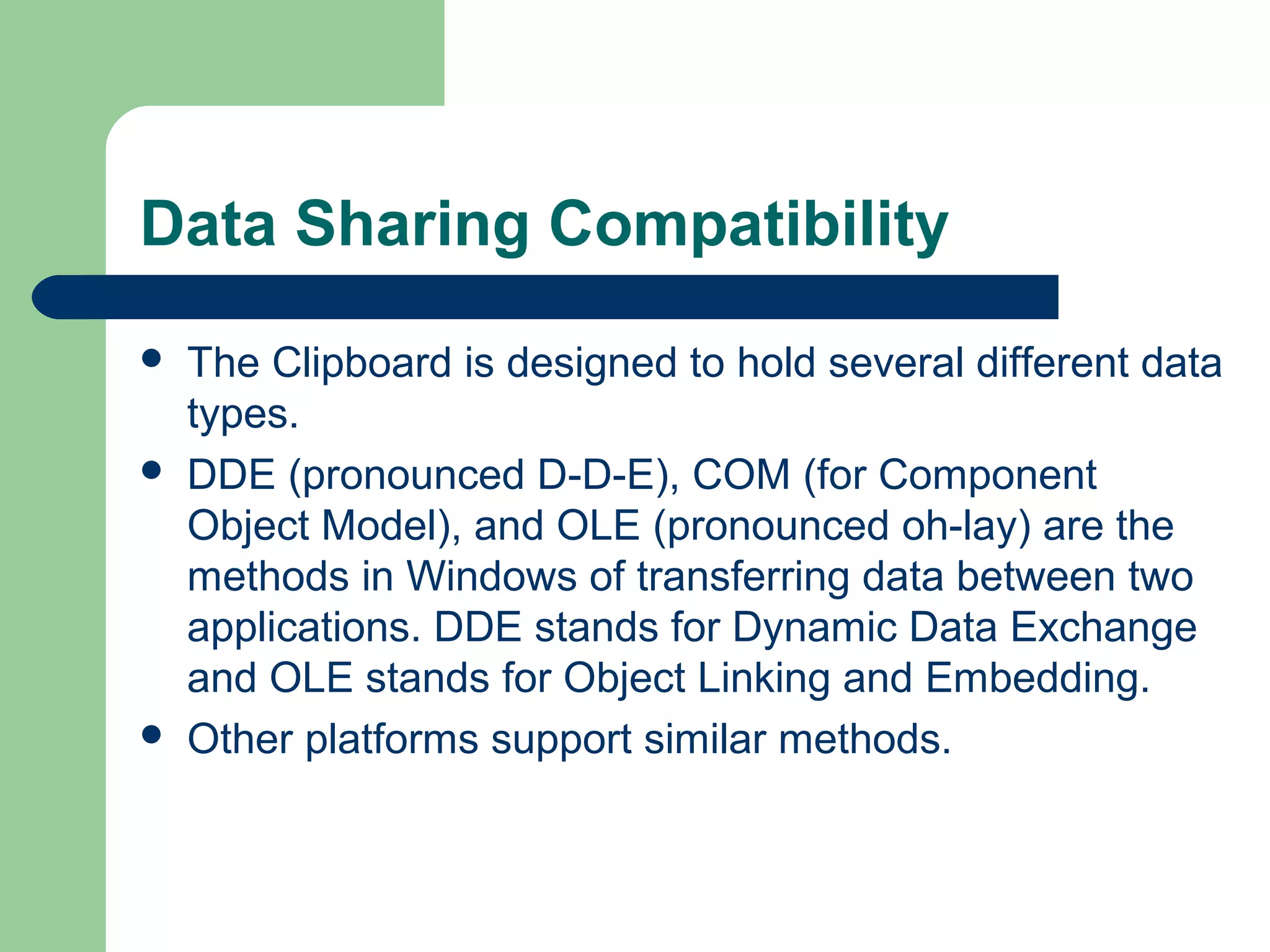 Data Sharing Compatibility






The Clipboard is designed to hold several different data
types.
DDE (pronounced D-D-E), COM (for Component
Object Model), and OLE (pronounced oh-lay) are the
methods in Windows of transferring data between two
applications. DDE stands for Dynamic Data Exchange
and OLE stands for Object Linking and Embedding.
Other platforms support similar methods.

 