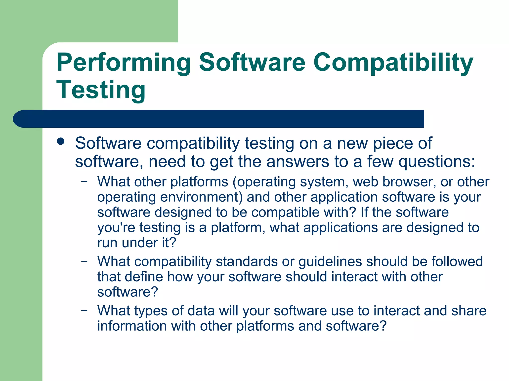 Performing Software Compatibility
Testing


Software compatibility testing on a new piece of
software, need to get the answers to a few questions:
–

–

–

What other platforms (operating system, web browser, or other
operating environment) and other application software is your
software designed to be compatible with? If the software
you're testing is a platform, what applications are designed to
run under it?
What compatibility standards or guidelines should be followed
that define how your software should interact with other
software?
What types of data will your software use to interact and share
information with other platforms and software?

 