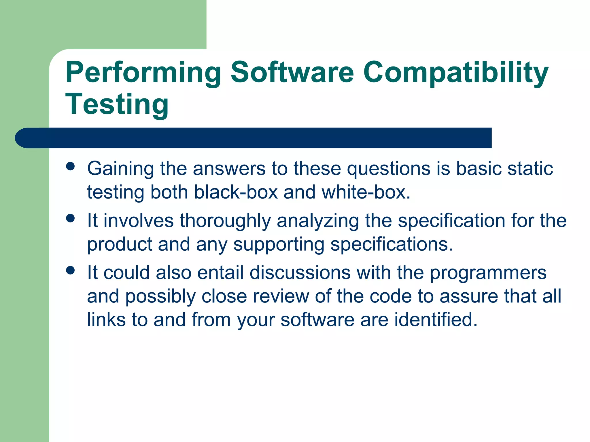 Performing Software Compatibility
Testing






Gaining the answers to these questions is basic static
testing both black-box and white-box.
It involves thoroughly analyzing the specification for the
product and any supporting specifications.
It could also entail discussions with the programmers
and possibly close review of the code to assure that all
links to and from your software are identified.

 