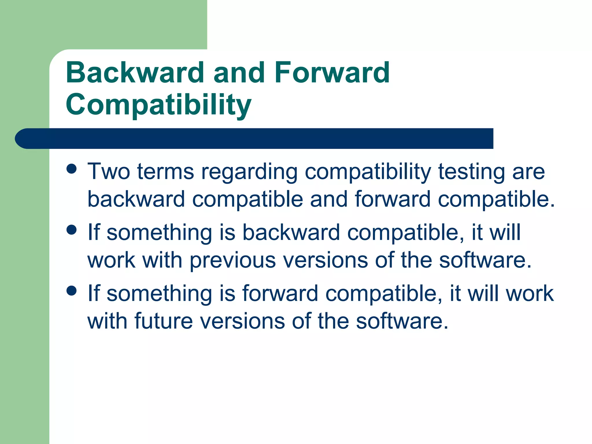 Backward and Forward
Compatibility
 Two

terms regarding compatibility testing are
backward compatible and forward compatible.
 If something is backward compatible, it will
work with previous versions of the software.
 If something is forward compatible, it will work
with future versions of the software.

 