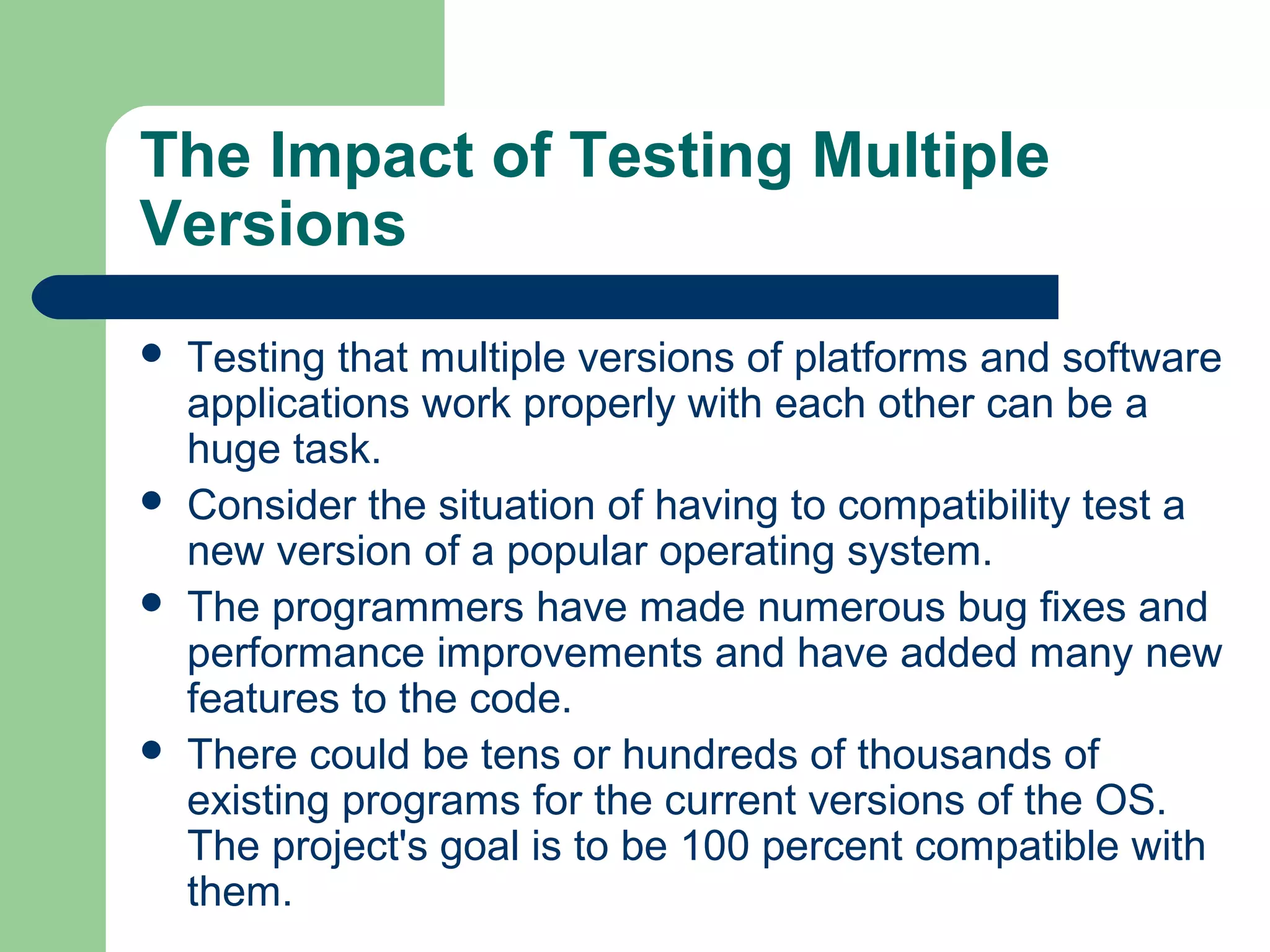 The Impact of Testing Multiple
Versions







Testing that multiple versions of platforms and software
applications work properly with each other can be a
huge task.
Consider the situation of having to compatibility test a
new version of a popular operating system.
The programmers have made numerous bug fixes and
performance improvements and have added many new
features to the code.
There could be tens or hundreds of thousands of
existing programs for the current versions of the OS.
The project's goal is to be 100 percent compatible with
them.

 
