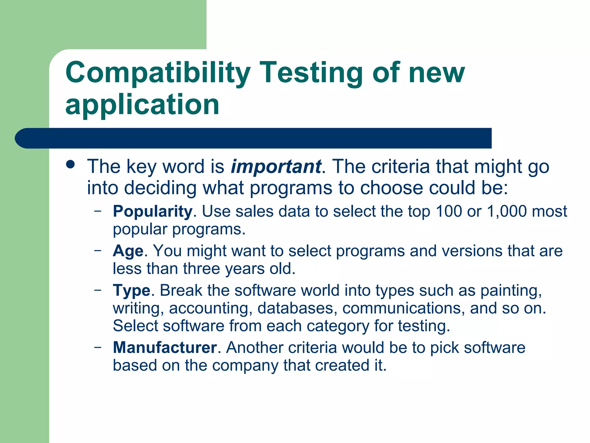 Compatibility Testing of new
application


The key word is important. The criteria that might go
into deciding what programs to choose could be:
–
–
–

–

Popularity. Use sales data to select the top 100 or 1,000 most
popular programs.
Age. You might want to select programs and versions that are
less than three years old.
Type. Break the software world into types such as painting,
writing, accounting, databases, communications, and so on.
Select software from each category for testing.
Manufacturer. Another criteria would be to pick software
based on the company that created it.

 