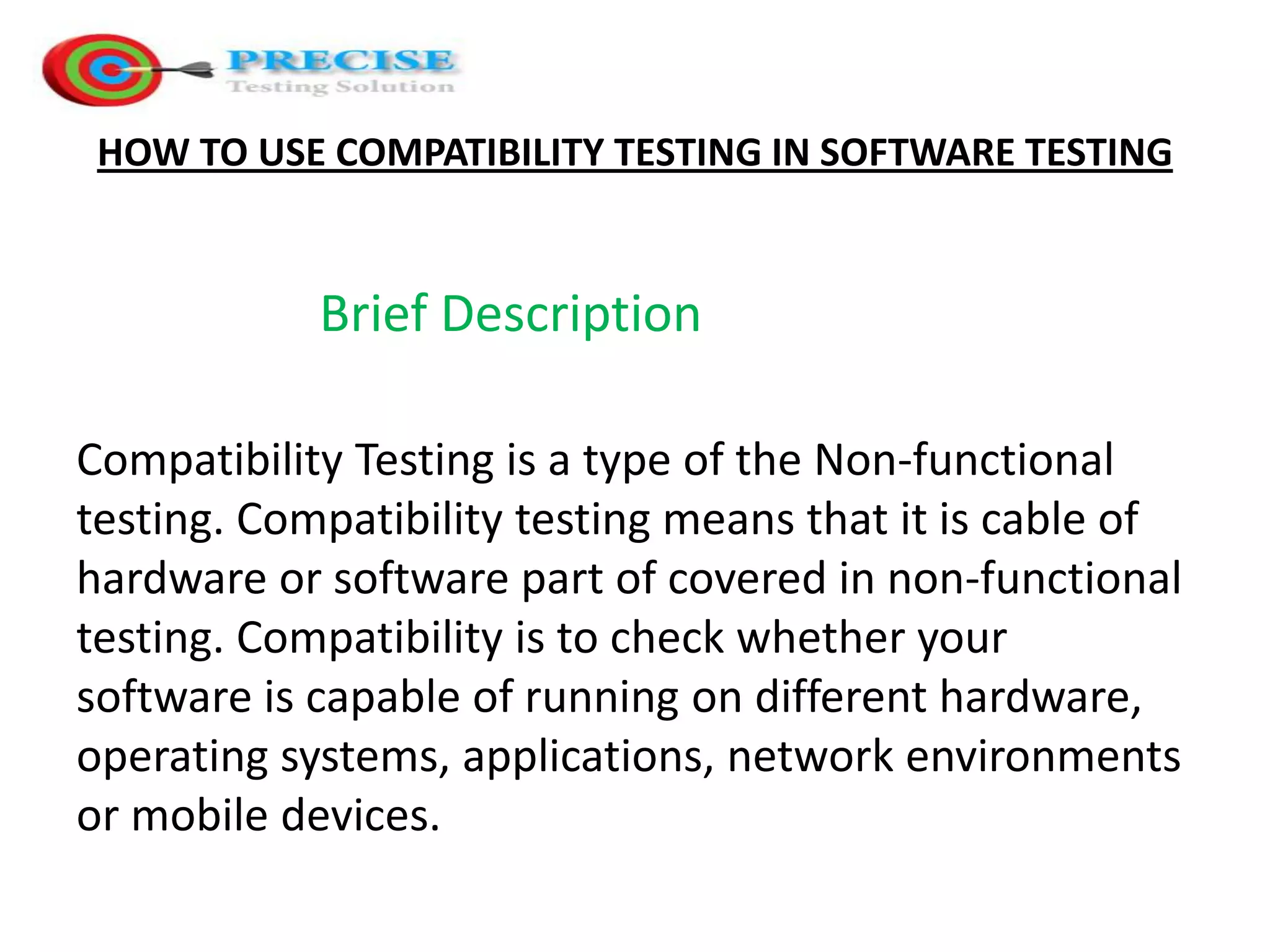 HOW TO USE COMPATIBILITY TESTING IN SOFTWARE TESTING Brief Description Compatibility Testing is a type of the Non-functional testing. Compatibility testing means that it is cable of hardware or software part of covered in non-functional testing. Compatibility is to check whether your software is capable of running on different hardware, operating systems, applications, network environments or mobile devices.