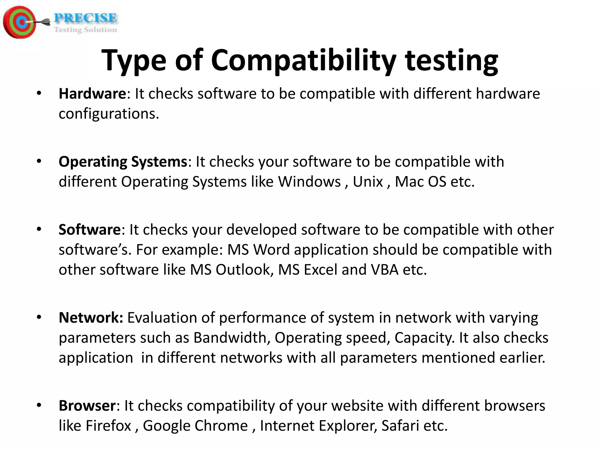 Type of Compatibility testing • Hardware: It checks software to be compatible with different hardware configurations. • Operating Systems: It checks your software to be compatible with different Operating Systems like Windows , Unix , Mac OS etc. • Software: It checks your developed software to be compatible with other software’s. For example: MS Word application should be compatible with other software like MS Outlook, MS Excel and VBA etc. • Network: Evaluation of performance of system in network with varying parameters such as Bandwidth, Operating speed, Capacity. It also checks application in different networks with all parameters mentioned earlier. • Browser: It checks compatibility of your website with different browsers like Firefox , Google Chrome , Internet Explorer, Safari etc.