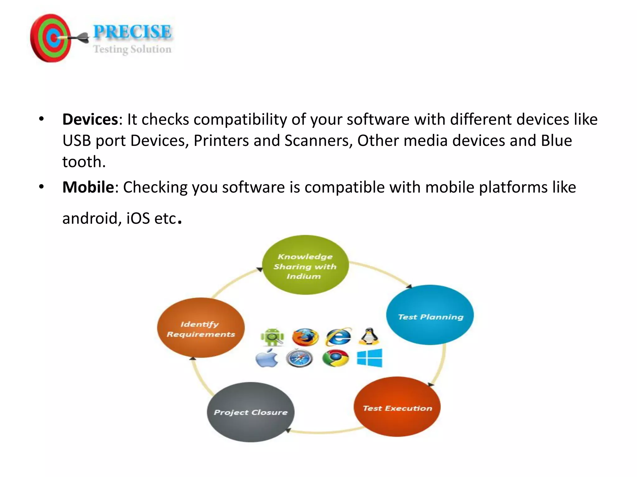 • Devices: It checks compatibility of your software with different devices like USB port Devices, Printers and Scanners, Other media devices and Blue tooth. • Mobile: Checking you software is compatible with mobile platforms like android, iOS etc.