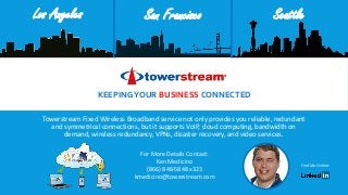 Towerstream Fixed Wireless Broadband service not only provides you reliable, redundant
and symmetrical connections, but it supports VoIP, cloud computing, bandwidth on
demand, wireless redundancy, VPNs, disaster recovery, and video services.
KEEPINGYOUR BUSINESS CONNECTED
SeattleLos Angeles San Francisco
For More Details Contact:
Ken Medicino
(866) 848-5848 x323
kmedicino@towerstream.com
Find Me Online:
 
