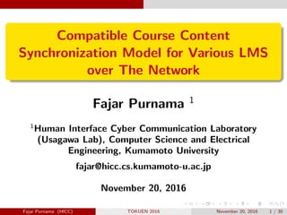 Compatible Course Content
Synchronization Model for Various LMS
over The Network
Fajar Purnama 1
1
Human Interface Cyber Communication Laboratory
(Usagawa Lab), Computer Science and Electrical
Engineering, Kumamoto University
fajar@hicc.cs.kumamoto-u.ac.jp
November 20, 2016
Fajar Purnama (HICC) TOKUEN 2016 November 20, 2016 1 / 30
 