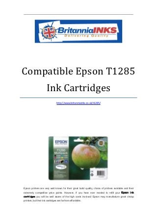 Compatible Epson T1285
                       Ink Cartridges
                                 http://www.britanniainks.co.uk/t1285/




Epson printers are very well known for their great build quality, choice of printers available and their
extremely competitive price points. However, if you have ever needed to refill your Epson ink
cartridges you will be well aware of the high costs involved. Epson may manufacture great cheap
printers, but their ink cartridges are far from affordable.
 