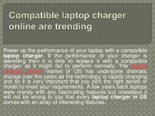 Power up the performance of your laptop with a compatible
laptop charger. If the performance of your charger is
dwindling then it is time to replace it with a compatible
charger as it might fail to perform normally. The laptop
charger online market of US has undergone dramatic
change over the years as the technology is rapidly changing
and so it is very important that you pick the right series or
model to meet your requirements. A few years back laptops
were merely with any fascinating features but nowadays it
will not be wrong to say that every laptop charger in US
comes with an array of interesting features.
 