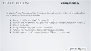COMPATIBLE ONE                                                     Compatibility


 To allowing "clouds" interoperability, Compatible One will provide interfaces and functionalities
 that are compatible with the main offers:

         Iaas services (Amazon-AWS, Rackspace Cloud...)
         Runtime and API of major PaaS providers (Google's AppEngine, Force.com, Heroku...)
         Privatly deployable
         Using and improving open sources components
         Offering new functionalities opening competitive advantages
         Entirely open source Cloudware (software, API and documentation)
 