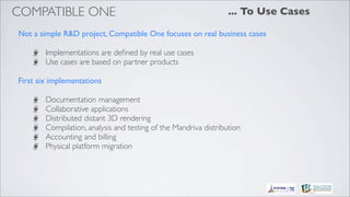 COMPATIBLE ONE                                                    ... To Use Cases

Not a simple R&D project, Compatible One focuses on real business cases

        Implementations are deﬁned by real use cases
        Use cases are based on partner products

First six implementations

        Documentation management
        Collaborative applications
        Distributed distant 3D rendering
        Compilation, analysis and testing of the Mandriva distribution
        Accounting and billing
        Physical platform migration
 