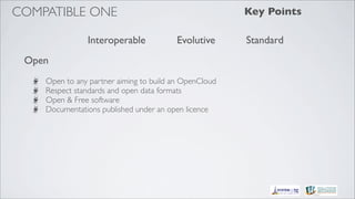 COMPATIBLE ONE                                         Key Points

               Interoperable            Evolutive      Standard
 Open
    Open to any partner aiming to build an OpenCloud
    Respect standards and open data formats
    Open & Free software
    Documentations published under an open licence
 