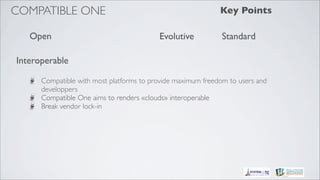 COMPATIBLE ONE                                               Key Points

   Open                                   Evolutive           Standard

Interoperable

      Compatible with most platforms to provide maximum freedom to users and
      developpers
      Compatible One aims to renders «clouds» interoperable
      Break vendor lock-in
 