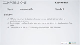 COMPATIBLE ONE                                                     Key Points

   Open            Interoperable                                    Standard

Evolutive
      Offering maximum abstraction of ressources and facilitating the creation of
      applications and services 
      Provide open interface allowing abstraction of technical and functional aspects of the
      cloud
      These interfaces are modularely designed to facilitate their evolution
 
