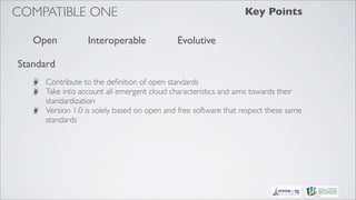 COMPATIBLE ONE                                                   Key Points

   Open           Interoperable              Evolutive

Standard
      Contribute to the deﬁnition of open standards
      Take into account all emergent cloud characteristics and aims towards their
      standardization
      Version 1.0 is solely based on open and free software that respect these same
      standards
 