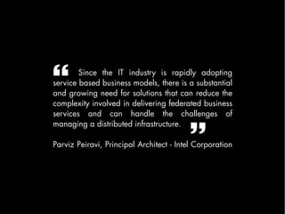        Since the IT industry is rapidly adopting
service based business models, there is a substantial
and growing need for solutions that can reduce the
complexity involved in delivering federated business
services and can handle the challenges of


                                         
managing a distributed infrastructure.

Parviz Peiravi, Principal Architect - Intel Corporation
 