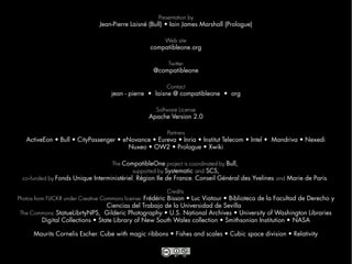 Presentation by
                               Jean-Pierre Laisné (Bull) • Iain James Marshall (Prologue)

                                                      Web site
                                                  compatibleone.org

                                                       Twitter
                                                   @compatibleone

                                                        Contact
                                   jean - pierre • laisne @ compatibleone • org

                                                    Software License
                                                  Apache Version 2.0

                                                    Partners
   ActiveEon • Bull • CityPassenger • eNovance • Eureva • Inria • Institut Telecom • Intel • Mandriva • Nexedi
                                       Nuxeo • OW2 • Prologue • Xwiki

                                  The CompatibleOne project is coordinated by Bull,
                                           supported by Systematic and SCS,
 co-funded by Fonds Unique Interministériel, Région Ile de France, Conseil Général des Yvelines and Marie de Paris.

                                                            Credits
Photos from FLICKR under Creative Commons license: Frédéric Bisson • Luc Viatour • Biblioteca de la Facultad de Derecho y
                                    Ciencias del Trabajo de la Universidad de Sevilla
 The Commons: StatueLibrtyNPS, Gilderic Photography • U.S. National Archives • University of Washington Libraries
          Digital Collections • State Library of New South Wales collection • Smithsonian Institution • NASA

      Maurits Cornelis Escher: Cube with magic ribbons • Fishes and scales • Cubic space division • Relativity
 