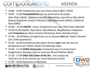 AGENDA
 14:00 - 14:05 Introduction par Jean-Pierre Laisné (Bull / OW2)
 14:05 - 15:00 CompatibleOne par les partenaires du projet :
  Alain Pham (Bull), Stéphane Laurière (Mandriva), Jean-Pierre Dion (Bull),
  Djamal Zeghlache (Institut Telecom), Fabio Mancinelli (XWiki), Catherine
  Nuel (OW2)
 15:00 – 15:20 SlaPOS : retour d'expérience par Jean-Paul Smets (Nexedi)
 15:20-15:40 SlapOS, OpenStack, OpenNebula, Map/Reduce integration
  with ProActive par Denis Caromel (Activeon), Brian Amedro (Inria)
 15:40 – 16:10 Retour d'expérience sur la solution HeV par Hubert Tournier
  (Les 3 Mousquetaires)
 16:10 - 16:40 Architecture des plates-formes IaaS: état des lieux et
  perspectives par Frederic Dang Tran (Orange Labs)
 16:40 - 17:10 SelfXL/Autoscaler, framework pour la construction
  d'application élastique dans le cloud par Benoit Pelletier (Bull)
 17:10 - 17:40 OW2 OSCi State of the Art : une analyse de
  l'état de l'art et du marché par Lionel Seinturier (Inria)
 17:40 - 18:30 Questions et Réponses
                                       2     Workshop Paris 7 juin 2011
 