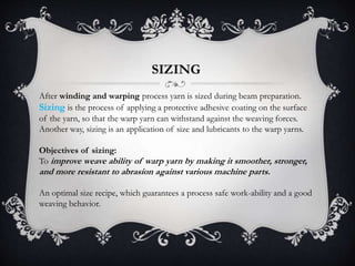 SIZING
After winding and warping process yarn is sized during beam preparation.
Sizing is the process of applying a protective adhesive coating on the surface
of the yarn, so that the warp yarn can withstand against the weaving forces.
Another way, sizing is an application of size and lubricants to the warp yarns.
Objectives of sizing:
To improve weave ability of warp yarn by making it smoother, stronger,
and more resistant to abrasion against various machine parts.
An optimal size recipe, which guarantees a process safe work-ability and a good
weaving behavior.
 