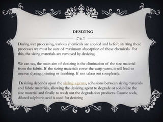 DESIZING
During wet processing, various chemicals are applied and before starting these
processes we must be sure of maximum absorption of these chemicals. For
this, the sizing materials are removed by desizing.
We can say, the main aim of desizing is the elimination of the size material
from the fabric. If the sizing materials cover the warp yarns, it will lead to
uneven dyeing, printing or finishing. If not taken out completely.
Desizing depends upon the sizing agents, adhesions between sizing materials
and fabric materials, allowing the desizing agent to degrade or solubilize the
size material and finally to wash out the degradation products. Caustic soda,
diluted sulphuric acid is used for desizing
 