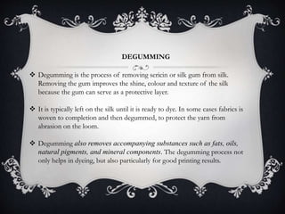 DEGUMMING
 Degumming is the process of removing sericin or silk gum from silk.
Removing the gum improves the shine, colour and texture of the silk
because the gum can serve as a protective layer.
 It is typically left on the silk until it is ready to dye. In some cases fabrics is
woven to completion and then degummed, to protect the yarn from
abrasion on the loom.
 Degumming also removes accompanying substances such as fats, oils,
natural pigments, and mineral components. The degumming process not
only helps in dyeing, but also particularly for good printing results.
 