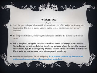 WEIGHTING
 After the processing of silk material, it loses about 25% of its weight particularly after
degumming. This loss in weight leads to a great loss of money since they are very
expensive.
 To compensate the loss, some weight is artificially added to the material by chemical
means.
 Silk is weighted using the metallic salts either in the yarn stage or as a woven
fabric. It may be weighted during the dyeing process where the metallic salts are
added to the dye. In the weighting process, the silk fibers absorb the metallic salts.
These salts are not removed even after repeated laundering.
 Tin salts are widely used for silk weighting. Ex – stannic chloride by fixation with
sodium carbonate, sodium silicate, sodium phosphate
 