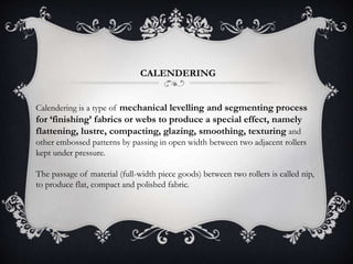 CALENDERING
Calendering is a type of mechanical levelling and segmenting process
for ‘finishing’ fabrics or webs to produce a special effect, namely
flattening, lustre, compacting, glazing, smoothing, texturing and
other embossed patterns by passing in open width between two adjacent rollers
kept under pressure.
The passage of material (full-width piece goods) between two rollers is called nip,
to produce flat, compact and polished fabric.
 