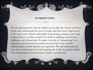 INTRODUCTION
We all understand the role of textiles in our daily life. Every soul born
needs and understands the use of textiles and that’s how important it
is. To make these fabrics and textiles long lasting, attractive and make
it functional, it is really crucial for it them to undergo several tests,
additions and subtractions. To make it worthy of lasting long for a
long time, giving them best quality and provide it best suitable
characteristics, textile finishes are important. We will understand its
role and several steps involved in giving the textile the perfect finish.
Lets understand its journey from a fabric to perfection
 