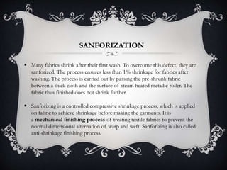 SANFORIZATION
 Many fabrics shrink after their first wash. To overcome this defect, they are
sanforized. The process ensures less than 1% shrinkage for fabrics after
washing. The process is carried out by passing the pre-shrunk fabric
between a thick cloth and the surface of steam heated metallic roller. The
fabric thus finished does not shrink further.
 Sanforizing is a controlled compressive shrinkage process, which is applied
on fabric to achieve shrinkage before making the garments. It is
a mechanical finishing process of treating textile fabrics to prevent the
normal dimensional alternation of warp and weft. Sanforizing is also called
anti-shrinkage finishing process.
 