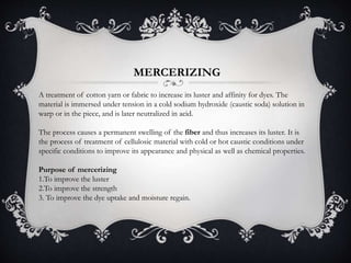 MERCERIZING
A treatment of cotton yarn or fabric to increase its luster and affinity for dyes. The
material is immersed under tension in a cold sodium hydroxide (caustic soda) solution in
warp or in the piece, and is later neutralized in acid.
The process causes a permanent swelling of the fiber and thus increases its luster. It is
the process of treatment of cellulosic material with cold or hot caustic conditions under
specific conditions to improve its appearance and physical as well as chemical properties.
Purpose of mercerizing
1.To improve the luster
2.To improve the strength
3. To improve the dye uptake and moisture regain.
 