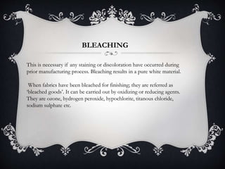 BLEACHING
This is necessary if any staining or discoloration have occurred during
prior manufacturing process. Bleaching results in a pure white material.
When fabrics have been bleached for finishing; they are referred as
‘bleached goods’. It can be carried out by oxidizing or reducing agents.
They are ozone, hydrogen peroxide, hypochlorite, titanous chloride,
sodium sulphate etc.
 