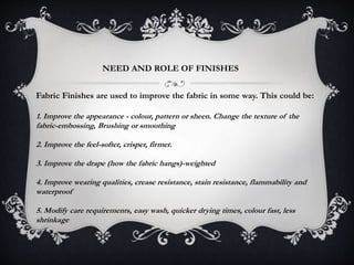 NEED AND ROLE OF FINISHES
Fabric Finishes are used to improve the fabric in some way. This could be:
1. Improve the appearance - colour, pattern or sheen. Change the texture of the
fabric-embossing, Brushing or smoothing
2. Improve the feel-softer, crisper, firmer.
3. Improve the drape (how the fabric hangs)-weighted
4. Improve wearing qualities, crease resistance, stain resistance, flammability and
waterproof
5. Modify care requirements, easy wash, quicker drying times, colour fast, less
shrinkage
 